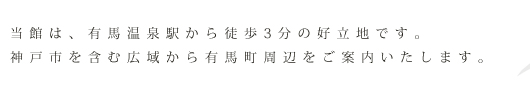 当館は、有馬温泉駅から徒歩3分の好立地です。神戸市を含む広域から有馬町周辺をご案内いたします。