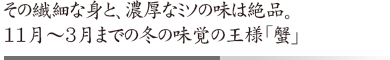その繊細な身と、濃厚なミソの味は絶品。 11月~3月までの冬の味覚の王様「蟹」