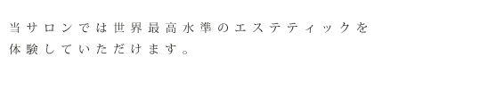 当サロンでは世界最高水準のエステティックを体験していただけます。