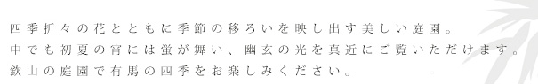 四季折々の花とともに季節の移ろいを映し出す美しい庭園。中でも夏の宵には蛍が舞い、幽玄の光を真近にご覧いただけます。欽山の庭園で有馬の四季をお楽しみください。