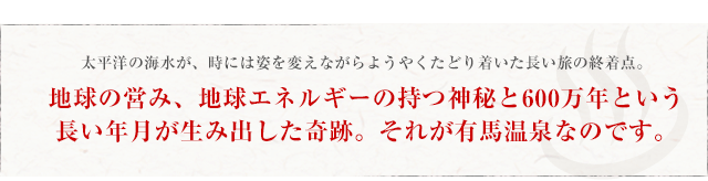 太平洋の海水が、時には姿を変えながらようやくたどり着いた長い旅の終着点。地球の営み、地球エネルギーの持つ神秘と600万年という長い年月が生み出した奇跡。それが有馬温泉なのです。