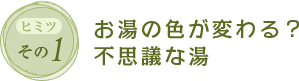 ヒミツその1　お湯の色が変わる？不思議な湯