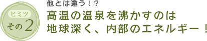 ヒミツその2　他とは違う！?高温の温泉を沸かすのは地球深く、内部のエネルギー！